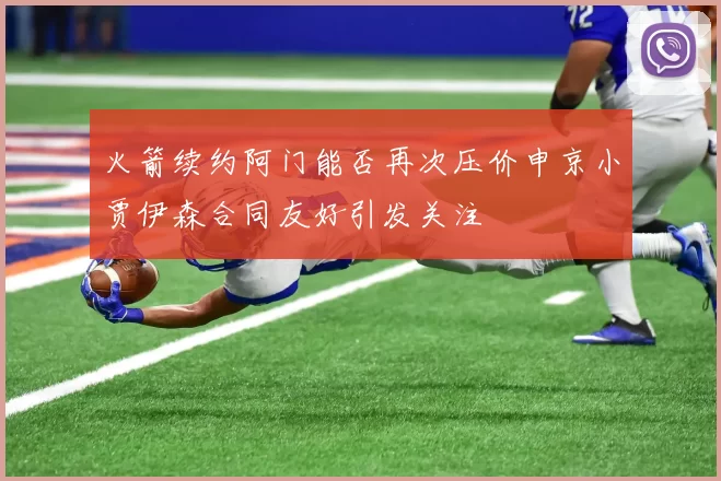火箭续约阿门能否再次压价申京小贾伊森合同友好引发关注
