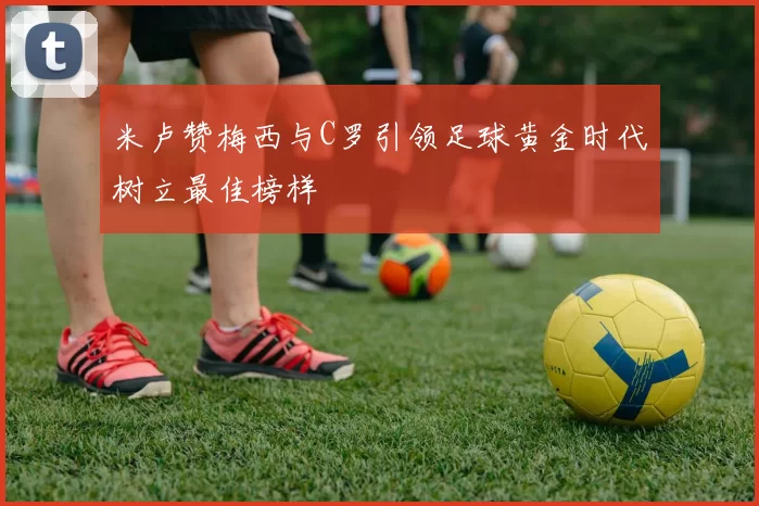 米卢赞梅西与C罗引领足球黄金时代树立最佳榜样