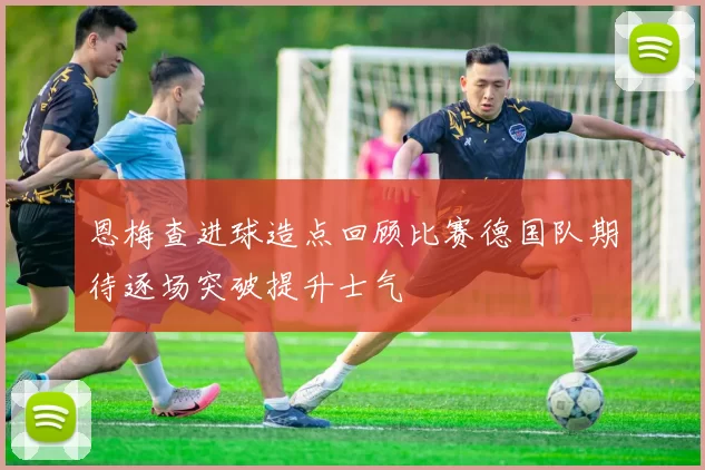 恩梅查进球造点回顾比赛德国队期待逐场突破提升士气