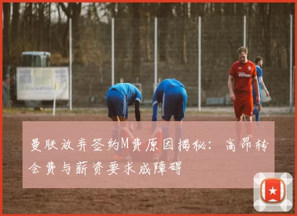 曼联放弃签约M费原因揭秘：高昂转会费与薪资要求成障碍