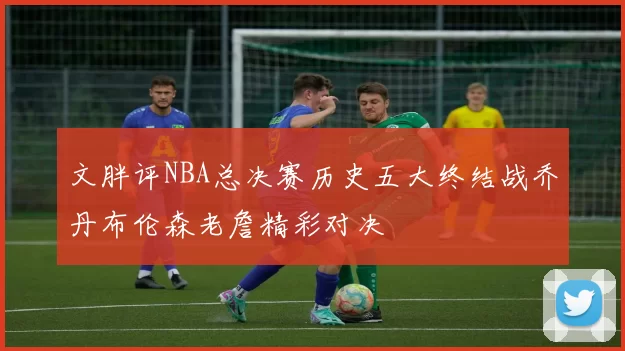 文胖评NBA总决赛历史五大终结战乔丹布伦森老詹精彩对决